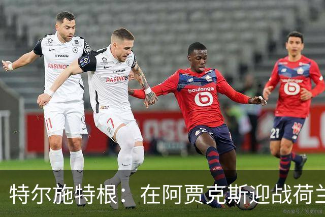 特尔施特根：在阿贾克斯迎战荷兰，充满特殊意义，德国队力争胜利